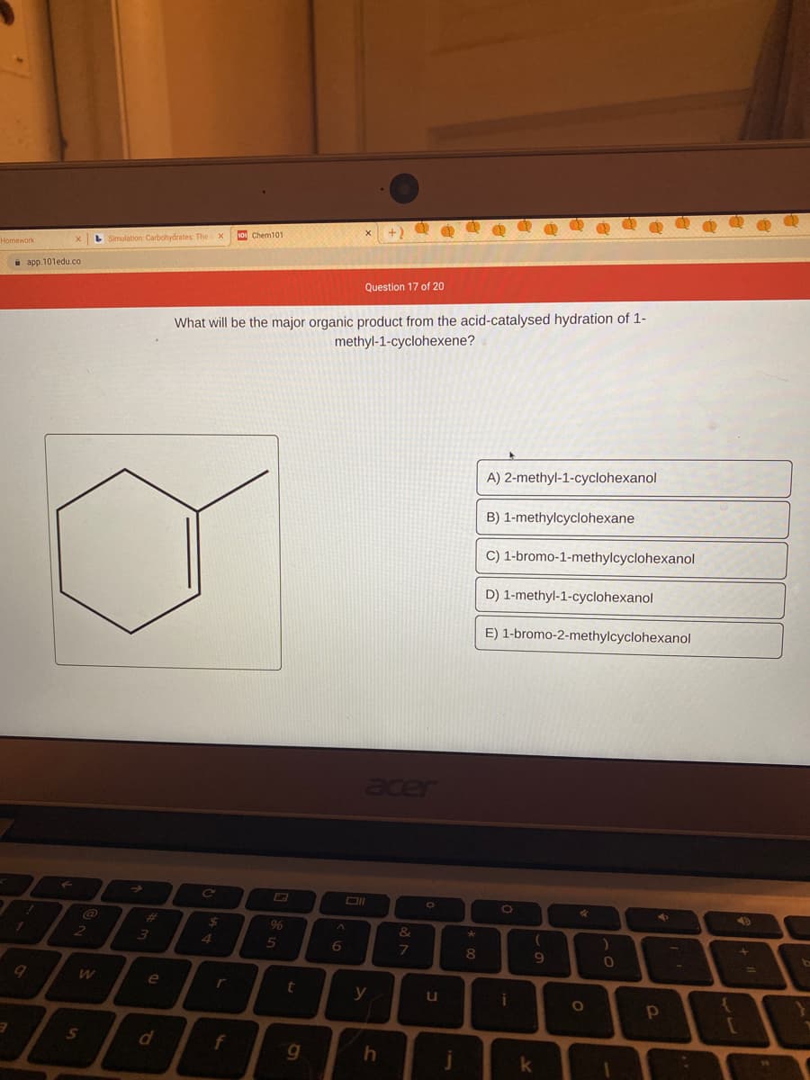 10 Chem101
L Simulation: Carbohydrates: Thex
Homework
i app. 101edu.co
Question 17 of 20
What will be the major organic product from the acid-catalysed hydration of 1-
methyl-1-cyclohexene?
A) 2-methyl-1-cyclohexanol
B) 1-methylcyclohexane
C) 1-bromo-1-methylcyclohexanol
D) 1-methyl-1-cyclohexanol
E) 1-bromo-2-methylcyclohexanol
cer
%23
24
96
&
3
4.
8
11
e
r
y
u
f
g
