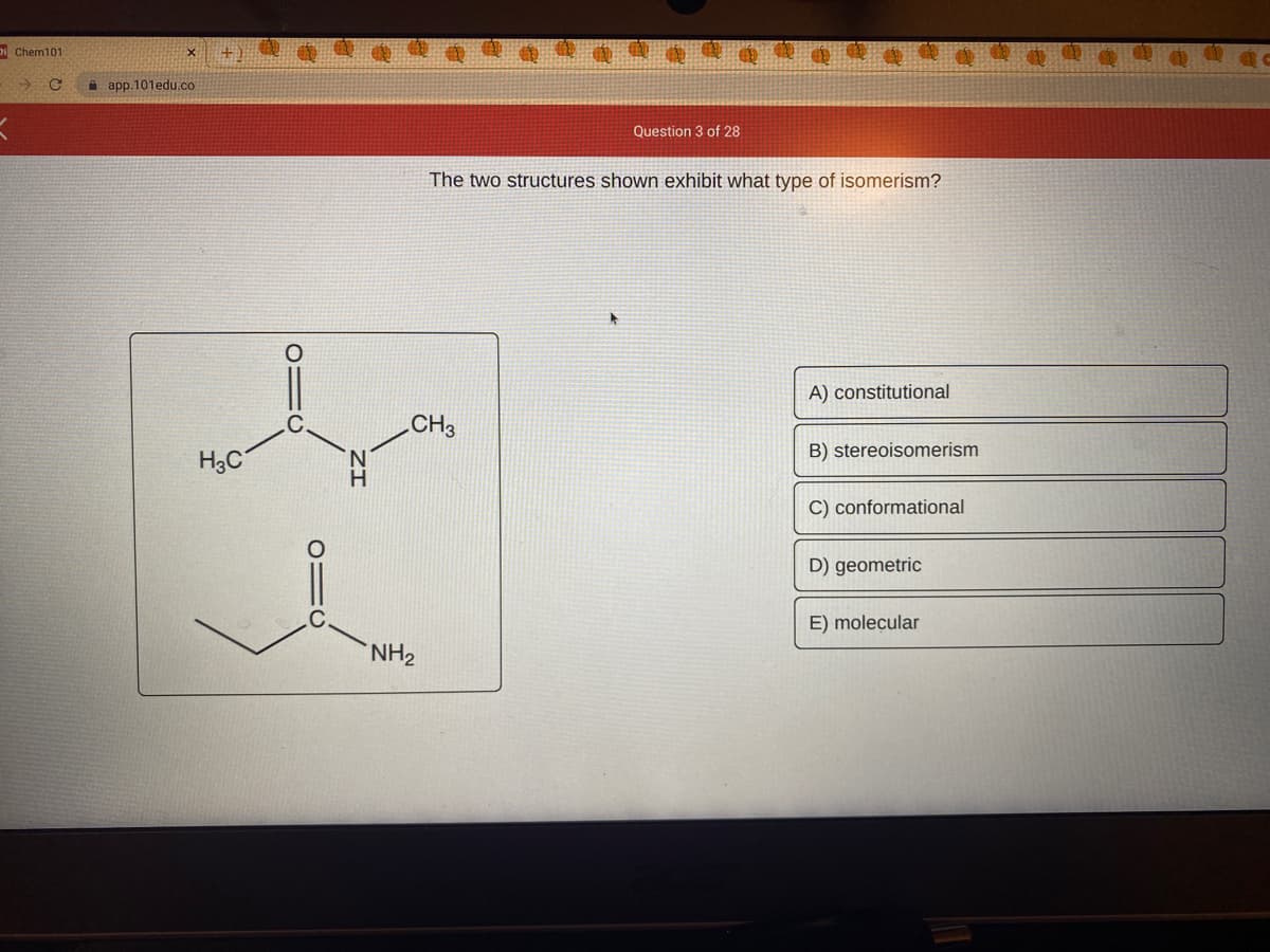 D Chem101
i app.101edu.co
Question 3 of 28
The two structures shown exhibit what type of isomerism?
A) constitutional
CH3
B) stereoisomerism
H3C
C) conformational
D) geometric
E) molecular
NH2
