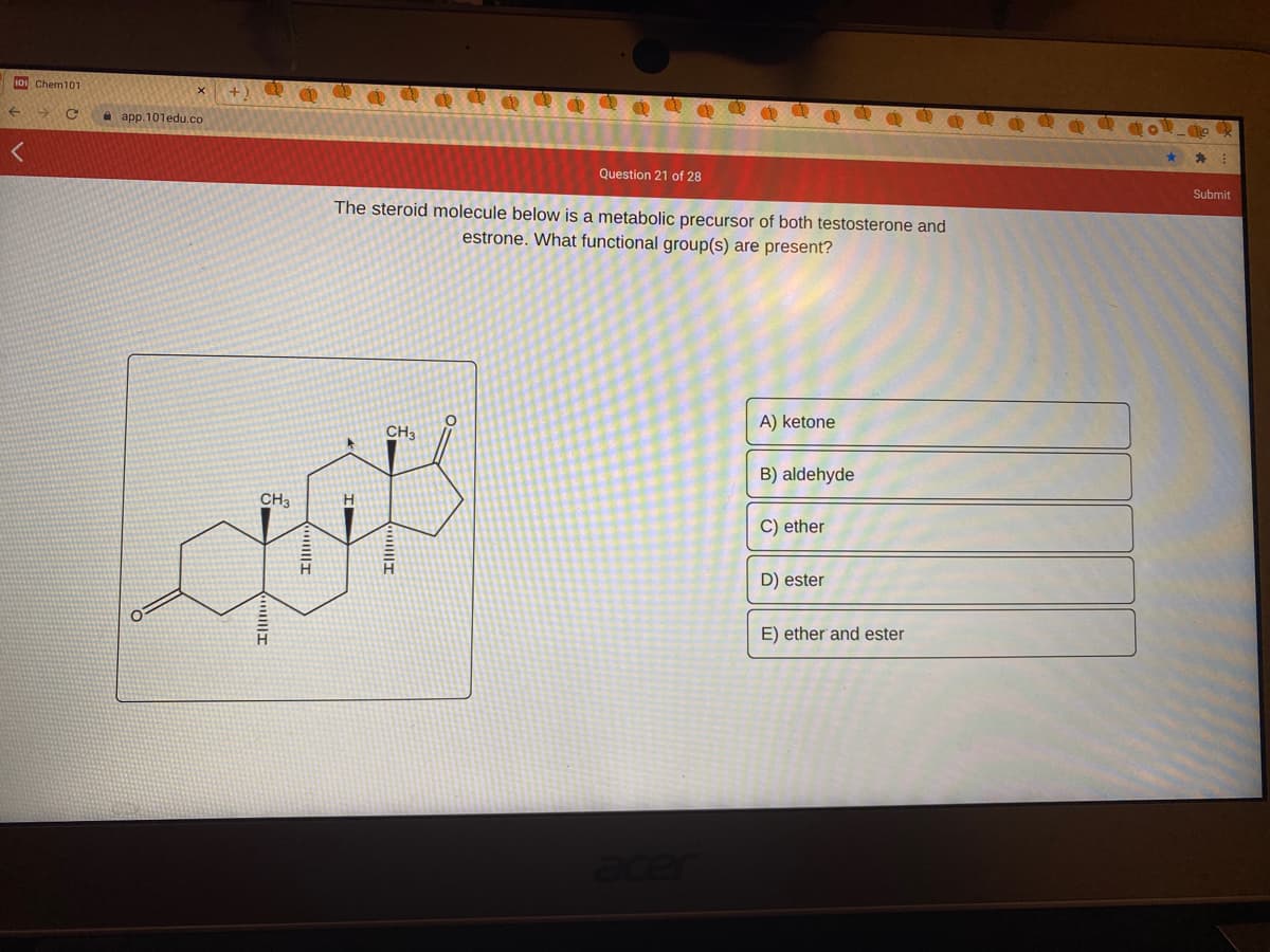 10 Chem101
a app.101edu.co
Question 21 of 28
Submit
The steroid molecule below is a metabolic precursor of both testosterone and
estrone. What functional group(s) are present?
A) ketone
CH3
B) aldehyde
CH3
C) ether
D) ester
E) ether and ester
