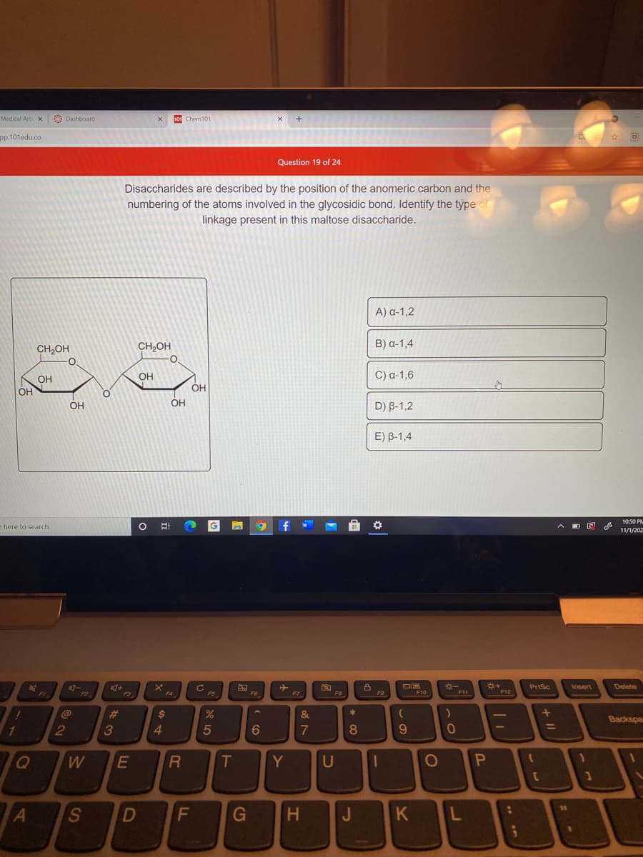 Medical Art X
O Dashboard
10 Chem101
pp.101edu.co
Question 19 of 24
Disaccharides are described by the position of the anomeric carbon and the
numbering of the atoms involved in the glycosidic bond. Identify the type of
linkage present in this maltose disaccharide.
A) a-1,2
CH,OH
CH,OH
B) a-1,4
OH
OH
C) a-1,6
OH
OH
OH
D) B-1,2
OH
E) B-1,4
10:50 PM
e here to search
G
%23
11/1/202
PrtSc
Insert
Delete
F4
F10
F11
F12
F3
FS
F6
F8
F9
#3
3
&
Backspa
%3D
2
4.
5
6
T
Y
U
11
Al
H.
K
CG
FL
DI
S
