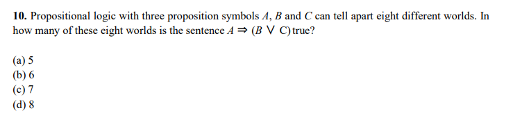 10. Propositional logic with three proposition symbols A, B and C can tell apart eight different worlds. In
how many of these eight worlds is the sentence A = (B V C)true?
(a) 5
(b) 6
(c) 7
(d) 8
