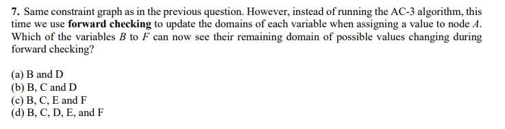 7. Same constraint graph as in the previous question. However, instead of running the AC-3 algorithm, this
time we use forward checking to update the domains of each variable when assigning a value to node A.
Which of the variables B to F can now see their remaining domain of possible values changing during
forward checking?
(a) B and D
(b) В, С and D
(с) В, С, Е andF
(d) В, С, D, E, and F
