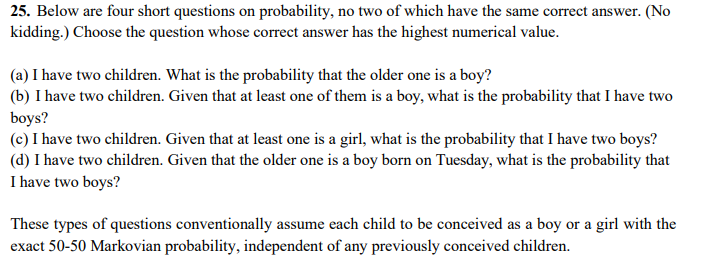 25. Below are four short questions on probability, no two of which have the same correct answer. (No
kidding.) Choose the question whose correct answer has the highest numerical value.
(a) I have two children. What is the probability that the older one is a boy?
(b) I have two children. Given that at least one of them is a boy, what is the probability that I have two
boys?
(c) I have two children. Given that at least one is a girl, what is the probability that I have two boys?
(d) I have two children. Given that the older one is a boy born on Tuesday, what is the probability that
I have two boys?
These types of questions conventionally assume each child to be conceived as a boy or a girl with the
exact 50-50 Markovian probability, independent of any previously conceived children.
