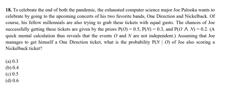 18. To celebrate the end of both the pandemic, the exhausted computer science major Joe Palooka wants to
celebrate by going to the upcoming concerts of his two favorite bands, One Direction and Nickelback. Of
course, his fellow millennials are also trying to grab these tickets with equal gusto. The chances of Joe
successfully getting these tickets are given by the priors P(O) = 0.5, P(N) = 0.3, and P(O ^ N) = 0.2. (A
quick mental calculation thus reveals that the events O and N are not independent.) Assuming that Joe
manages to get himself a One Direction ticket, what is the probability P(N | 0) of Joe also scoring a
Nickelback ticket?
(а) 0.3
(b) 0.4
(c) 0.5
(d) 0.6
