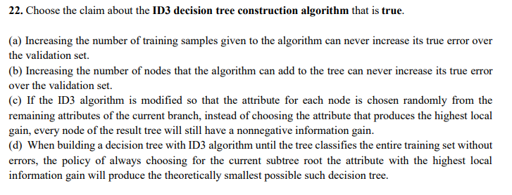 22. Choose the claim about the ID3 decision tree construetion algorithm that is true.
(a) Increasing the number of training samples given to the algorithm can never increase its true error over
the validation set.
(b) Increasing the number of nodes that the algorithm can add to the tree can never increase its true error
over the validation set.
(c) If the ID3 algorithm is modified so that the attribute for each node is chosen randomly from the
remaining attributes of the current branch, instead of choosing the attribute that produces the highest local
gain, every node of the result tree will still have a nonnegative information gain.
(d) When building a decision tree with ID3 algorithm until the tree classifies the entire training set without
errors, the policy of always choosing for the current subtree root the attribute with the highest local
information gain will produce the theoretically smallest possible such decision tree.
