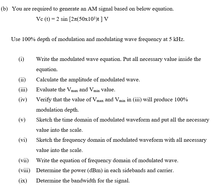 (b) You are required to generate an AM signal based on below equation.
Vc (t) = 2 sin [2r(50x10³)t ] V
Use 100% depth of modulation and modulating wave frequency at 5 kHz.
(i)
Write the modulated wave equation. Put all necessary value inside the
equation.
(ii)
Calculate the amplitude of modulated wave.
(iii)
Evaluate the Vmax and Vmin Value.
(iv)
Verify that the value of Vmax and Vmin in (iii) will produce 100%
modulation depth.
(v)
Sketch the time domain of modulated waveform and put all the necessary
value into the scale.
(vi)
Sketch the frequency domain of modulated waveform with all necessary
value into the scale.
(vii)
Write the equation of frequency domain of modulated wave.
(viii) Determine the power (dBm) in each sidebands and carrier.
(ix)
Determine the bandwidth for the signal.
