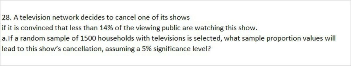 28. A television network decides to cancel one of its shows
if it is convinced that less than 14% of the viewing public are watching this show.
a.lf a random sample of 1500 households with televisions is selected, what sample proportion values will
lead to this show's cancellation, assuming a 5% significance level?
