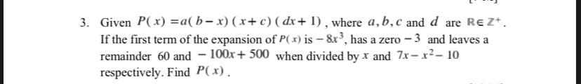 3. Given P(x) =a(b- x) (x+ c) ( dx+ 1) , where a,b,c and d are REZ*.
If the first term of the expansion of P(x) is – &x³, has a zero - 3 and leaves a
remainder 60 and – 100x+ 500 when divided by r and 7x-x2- 10
respectively. Find P(x).
