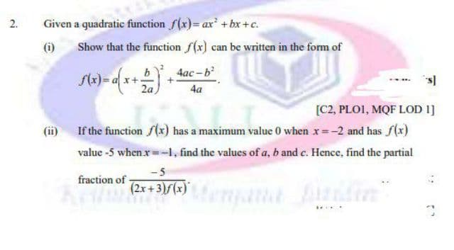 2.
Given a quadratic function f(x)= ax +bxr+c.
(i)
Show that the function f(x) can be written in the form of
4ac -b
2a
4a
[C2, PLOI, MQF LOD 1]
(ii) If the function f(x) has a maximum value 0 when x=-2 and has f(x)
value -5 when x=-1, find the values of a, b and c. Hence, find the partial
-5
fraction of
(2x +3)f(x)
