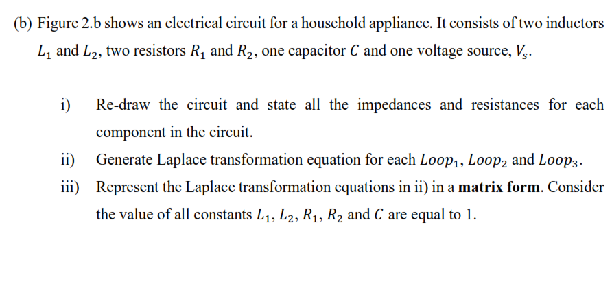 (b) Figure 2.b shows an electrical circuit for a household appliance. It consists of two inductors
L, and L2, two resistors R, and R2, one capacitor C and one voltage source, V,.
i)
Re-draw the circuit and state all the impedances and resistances for each
component in the circuit.
ii)
Generate Laplace transformation equation for each L0op1, Loop2 and Loop3.
iii) Represent the Laplace transformation equations in ii) in a matrix form. Consider
the value of all constants L1, L2, R1, R2 and C are equal to 1.
