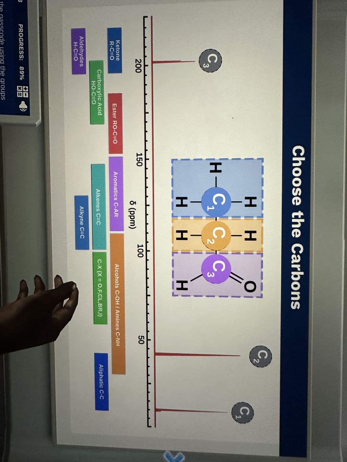 3
C
200
Ketone
R-C=O
Aldehydes
H-C=O
Carboxylic Acid
HO-C=O
PROGRESS: 89% 38
Ester RO-C=O
the passcode using the groups
Choose the Carbons
H-C₁
1
150
HIH
H-CN-H
HI
8 (ppm)
Aromatics C-AR
Alkenes C=C
Alkyne C=C
100
O
//
C3
H
Alcohols C-OH / Amines C-NH
C-X (X= O,F,CL,BR,I)
50
V
C₂
2
Aliphatic C-C
C₁
1