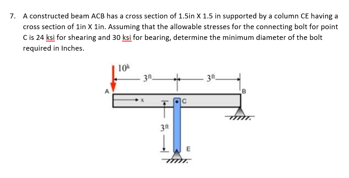 7. A constructed beam ACB has a cross section of 1.5in X 1.5 in supported by a column CE having a
cross section of 1in X 1in. Assuming that the allowable stresses for the connecting bolt for point
C is 24 ksi for shearing and 30 ksi for bearing, determine the minimum diameter of the bolt
required in Inches.
10
3A
3t
