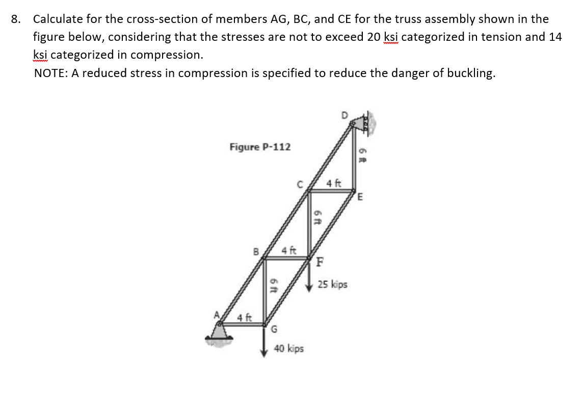 8. Calculate for the cross-section of members AG, BC, and CE for the truss assembly shown in the
figure below, considering that the stresses are not to exceed 20 ksi categorized in tension and 14
ksi categorized in compression.
NOTE: A reduced stress in compression is specified to reduce the danger of buckling.
Figure P-112
4 ft
3.
4 ft
F
25 kips
4 ft
40 kips
6ft
