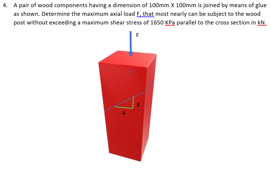 4. A pair of wood components having a dimension of 100mm X 100mm is joined by means of glue
as shown. Determine the maximum axial load F, that most nearly can be subject to the wood
post without exceeding a maximum shear stress of 1650 KPa parallel to the cross section in kN.
F
3
