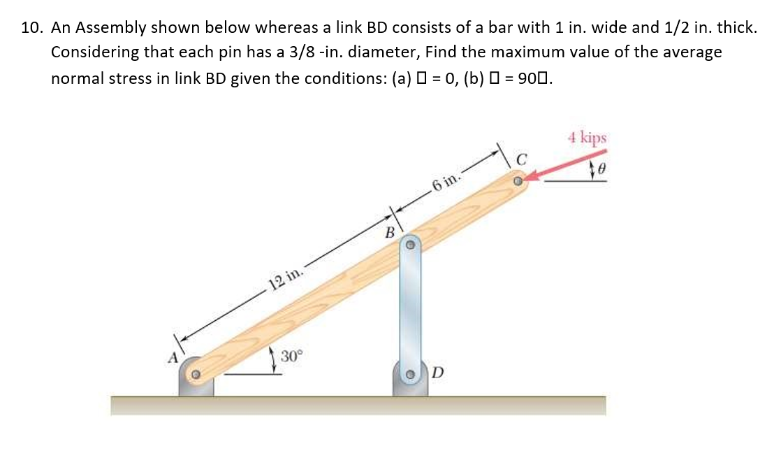 10. An Assembly shown below whereas a link BD consists of a bar with 1 in. wide and 1/2 in. thick.
Considering that each pin has a 3/8 -in. diameter, Find the maximum value of the average
normal stress in link BD given the conditions: (a) O = 0, (b) 0 = 900.
4 kips
.6 in.
12 in.
30°
D
