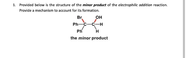 1. Provided below is the structure of the minor product of the electrophilic addition reaction.
Provide a mechanism to account for its formation.
Br.
он
Ph—с—с—н
Ph
H
the minor product
