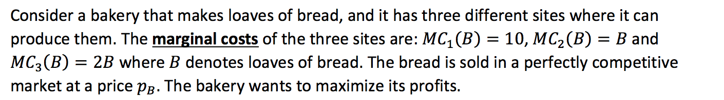 Consider a bakery that makes loaves of bread, and it has three different sites where it can
produce them. The marginal costs of the three sites are: MC,(B) = 10, MC2(B) = B and
MC3(B) = 2B where B denotes loaves of bread. The bread is sold in a perfectly competitive
market at a price pg. The bakery wants to maximize its profits.
