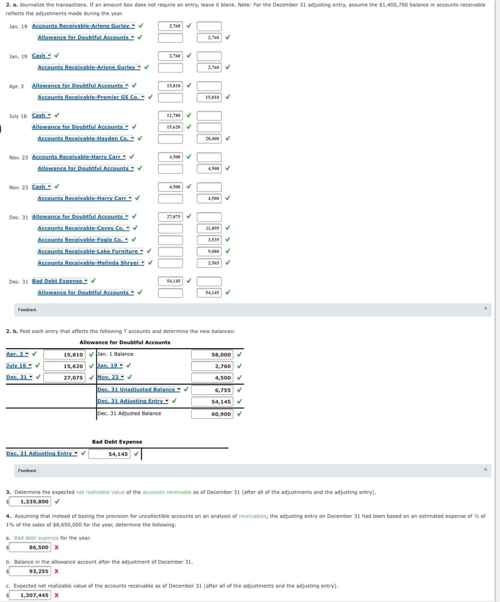 2. a. Journalize the transactions. If an amount box does not require an entry, leave it blank. Note: For the December 31 adjusting entry, assume the $1,400,700 balance in accounts receivable
reflects the adjustments made during the year.
Jan. 19 Accounts Receivable-Arlene Gurley
Allowance for Doubtful Accounts
V
2,760
v
2,760
Jan. 19 Cash - v
2,760 V
Accounts Receivable-Arlene Gurley
V
2,760
Apr. 3 Allowance for Doubtful Accounts
Accounts Receivable-Premier GS Co.
v
15,810
15,810
July 16 Cash V
12,780
Allowance for Doubtful Accounts V
15,620
Accounts Receivable-Hayden Co.
. V
28,400
Nov. 23 Accounts Receivable-Harry Carr
Allowance for Doubtful Accounts
v
4,500
V
4,500
Nov. 23 Cash- v
4,500
Accounts Receivable-Harry Carr V
4,500 V
Dec. 31 Allowance for Doubtful Accounts V
27,075
Accounts Receivable-Cavey Co. V
11,895 V
Accounts Receivable-Fogle Co. V
3,535
Accounts Receivable-Lake Furniture V
9,080
Accounts Receivable-Melinda Shryer - V
2,565
Dec. 31 Bad Debt Expense
V
54,145
Allowance for Doubtful Accounts
V
54,145
V
Feedback
2. b. Post each entry that affects the following T accounts and determine the new balances:
Allowance for Doubtful Accounts
Apr. 3- V
15,810 VPan. 1 Balance
58,000 V
July 16 V
15,620 vJan, 19 - V
2,760 V
Dec. 31 - V
27,075 VNov. 23 V
4,500
Dec. 31 Unadjusted Balance
V
6,755
Dec. 31 Adjusting Entry
54,145
Dec. 31 Adjusted Balance
60,900
Bad Debt Expense
Dec. 31 Adjusting Entry V
54,145
Feedback
3. Determine the expected net realizable value of the accounts receivable as of December 31 (after all of the adjustments and the adjusting entry).
1,339,800
4. Assuming that instead of basing the provision for uncollectible accounts on an analysis of receivables, the adjusting entry on December 31 had been based on an estimated expense of ½ of
1% of the sales of $8,650,000 for the year, determine the following:
a. Bad debt expense for the year.
86,500 x
b. Balance in the allowance account after the adjustment of December 31.
93,255 x
c. Expected net realizable value of the accounts receivable as of December 31 (after all of the adjustments and the adjusting entry).
1,307,445 x

