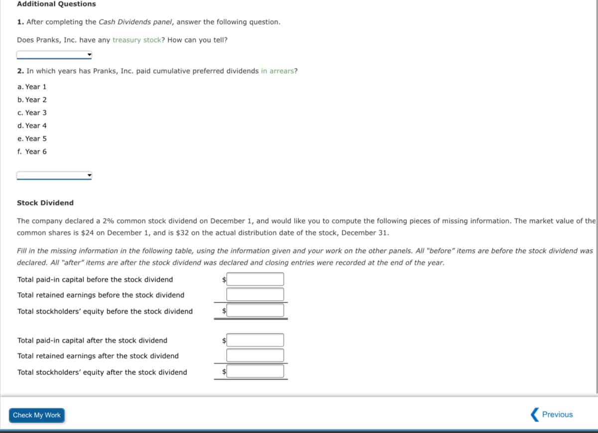 Additional Questions
1. After completing the Cash Dividends panel, answer the following question.
Does Pranks, Inc. have any treasury stock? How can you tellI?
2. In which years has Pranks, Inc. paid cumulative preferred dividends in arrears?
a. Year 1
b. Year 2
c. Year 3
d. Year 4
e. Year 5
f. Year 6
Stock Dividend
The company declared a 2% common stock dividend on December 1, and would like you to compute the following pieces of missing information. The market value of the
common shares is $24 on December 1, and is $32 on the actual distribution date of the stock, December 31.
Fill in the missing information in the following table, using the information given and your work on the other panels. All "before" items are before the stock dividend was
declared. All "after" items are after the stock dividend was declared and closing entries were recorded at the end of the year.
Total paid-in capital before the stock dividend
Total retained earnings before the stock dividend
Total stockholders' equity before the stock dividend
$
Total paid-in capital after the stock dividend
Total retained earnings after the stock dividend
Total stockholders' equity after the stock dividend
$
Check My Work
( Previous
