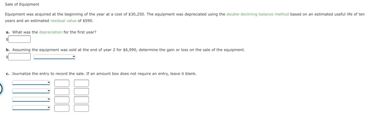 Sale of Equipment
Equipment was acquired at the beginning of the year at a cost of $30,250. The equipment was depreciated using the double-declining-balance method based on an estimated useful life of ten
years and an estimated residual value of $590.
a. What was the depreciation for the first year?
b. Assuming the equipment was sold at the end of year 2 for $6,990, determine the gain or loss on the sale of the equipment.
c. Journalize the entry to record the sale. If an amount box does not require an entry, leave it blank.
