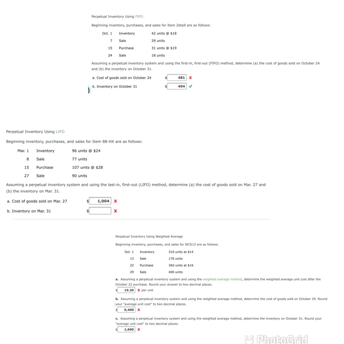 Perpetual Inventory Using FIFO
Beginning inventory, purchases, and sales for Item Zeta9 are as follows:
Oct. 1
7 Sale
Inventory
42 units @ $18
29 units
15
Purchase
31 units @ $19
24 Sale
18 units
Assuming a perpetual inventory system and using the first-in, first-out (FIFO) method, determine (a) the cost of goods sold on October 24
and (b) the inventory on October 31.
a. Cost of goods sold on October 24
481 x
b. Inventory on October 31
494
Perpetual Inventory Using LIFO
Beginning inventory, purchases, and sales for Item 88-HX are as follows:
Mar. 1
Inventory
96 units @ $24
8
Sale
77 units
15
Purchase
107 units @ $28
27
Sale
90 units
Assuming a perpetual inventory system and using the last-in, first-out (LIFO) method, determine (a) the cost of goods sold on Mar. 27 and
(b) the inventory on Mar. 31.
a. Cost of goods sold on Mar. 27
1,004 X
b. Inventory on Mar. 31
Perpetual Inventory Using Weighted Average
Beginning inventory, purchases, and sales for WCS12 are as follows:
Oct. 1
Inventory
310 units at $14
13
Sale
170 units
22
Purchase
360 units at $16
29
Sale
400 units
a. Assuming a perpetual inventory system and using the weighted average method, determine the weighted average unit cost after the
October 22 purchase. Round your answer to two decimal places.
19.30 x per unit
b. Assuming a perpetual inventory system and using the weighted average method, determine the cost of goods sold on October 29. Round
your "average unit cost" to two decimal places.
6,400 x
c. Assuming a perpetual inventory system and using the weighted average method, determine the inventory on October 31. Round your
"average unit cost" to two decimal places.
1,600 x
2S PhotoGrid
