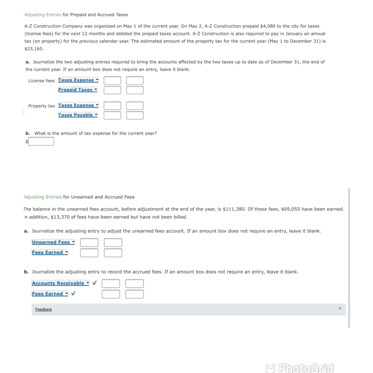 Adjusting Entries for Prepaid and Accrued Taxes
A-Z Construction Company was organized on May 1 of the current year. On May 2, A-Z Construction prepaid $4,080 to the city for taxes
(license fees) for the next 12 months and debited the prepaid taxes account. A-Z Construction is also required to pay in January an annual
tax (on property) for the previous calendar year. The estimated amount of the property tax for the current year (May 1 to December 31) is
$23,165.
a. Journalize the two adjusting entries required to bring the accounts affected by the two taxes up to date as of December 31, the end of
the current year. If an amount box does not require an entry, leave it blank.
License fees Taxes Expense ▪
Prepaid Taxes
Property tax Taxes Expense ▪
Taxes Payable -
b. What is the amount of tax expense for the current year?
Adjusting Entries for Unearned and Accrued Fees
The balance in the unearned fees account, before adjustment at the end of the year, is $111,380. Of these fees, $69,055 have been earned.
in addition, $13,370 of fees have been earned but have not been billed.
a. Journalize the adjusting entry to adjust the unearned fees account. If an amount box does not require an entry, leave it blank.
Unearned Fees ▪
Fees Earned -
b. Journalize the adjusting entry to rece
the
ccrue
If
unt box does not require an entry,
it blank.
Accounts Receivable -
Fees Earned -
Feedback
2S PhotoGrid
