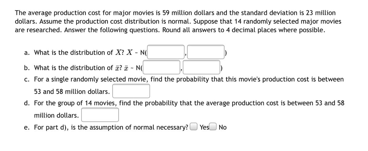 The average production cost for major movies is 59 million dollars and the standard deviation is 23 million
dollars. Assume the production cost distribution is normal. Suppose that 14 randomly selected major movies
are researched. Answer the following questions. Round all answers to 4 decimal places where possible.
a. What is the distribution of X? X - N(
b. What is the distribution of a? a - N(
c. For a single randomly selected movie, find the probability that this movie's production cost is between
53 and 58 million dollars.
d. For the group of 14 movies, find the probability that the average production cost is between 53 and 58
million dollars.
e. For part d), is the assumption of normal necessary?
Yes No
