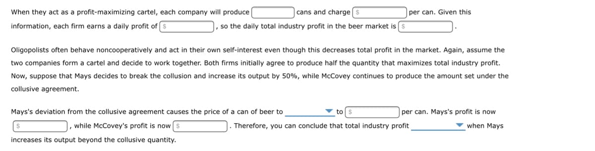 When they act as a profit-maximizing cartel, each company will produce
information, each firm earns a daily profit of $
cans and charge
so the daily total industry profit in the beer market is
per can. Given this
Oligopolists often behave noncooperatively and act in their own self-interest even though this decreases total profit in the market. Again, assume the
two companies form a cartel and decide to work together. Both firms initially agree to produce half the quantity that maximizes total industry profit.
Now, suppose that Mays decides to break the collusion and increase its output by 50%, while McCovey continues to produce the amount set under the
collusive agreement.
Mays's deviation from the collusive agreement causes the price of a can of beer to
while McCovey's profit is now
increases its output beyond the collusive quantity.
per can. Mays's profit is now
when Mays
Therefore, you can conclude that total industry profit