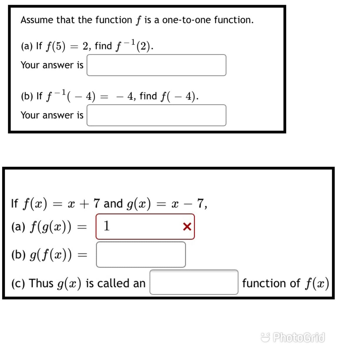 Assume that the function f is a one-to-one function.
(a) If f(5) = 2, find f-'(2).
Your answer is
(b) If ƒ-( – 4)
4, find f( – 4).
Your answer is
If f(x) = x + 7 and g(x)
= x – 7,
(a) f(g(x)) =
1
(b) g(f(x))
(c) Thus g(x) is called an
function of f(x)
S PhotoGrid
