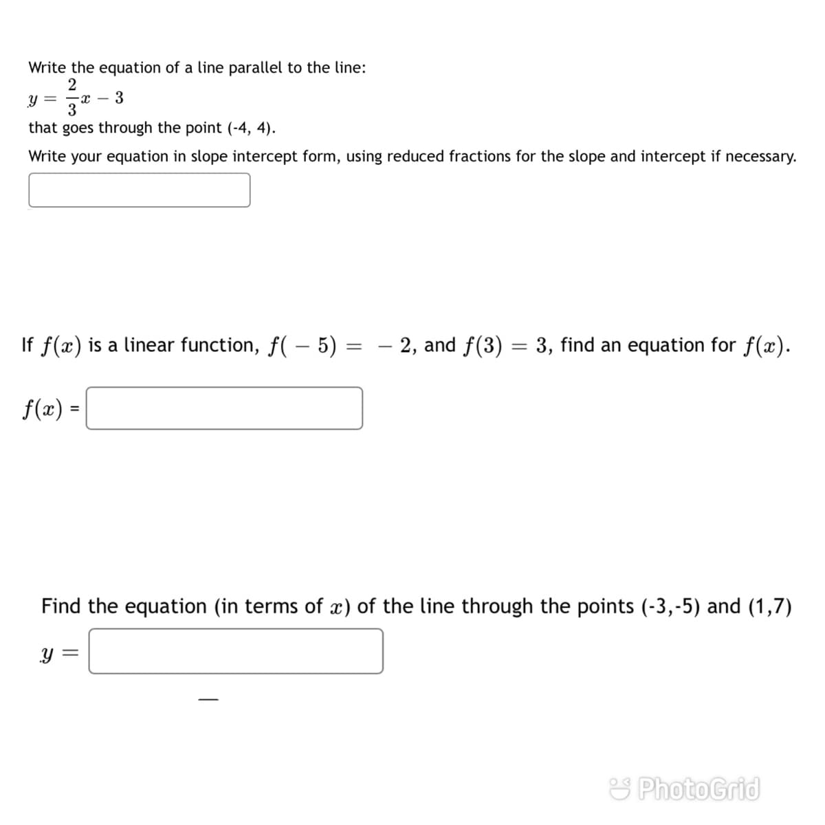 Write the equation of a line parallel to the line:
3
- с —
3
Y =
that goes through the point (-4, 4).
Write your equation in slope intercept form, using reduced fractions for the slope and intercept if necessary.
f(x) is a linear function, f( – 5)
- 2, and f(3) = 3, find an equation for f(x).
-
f(x) =
Find the equation (in terms of x) of the line through the points (-3,-5) and (1,7)
S PhotoGrid
