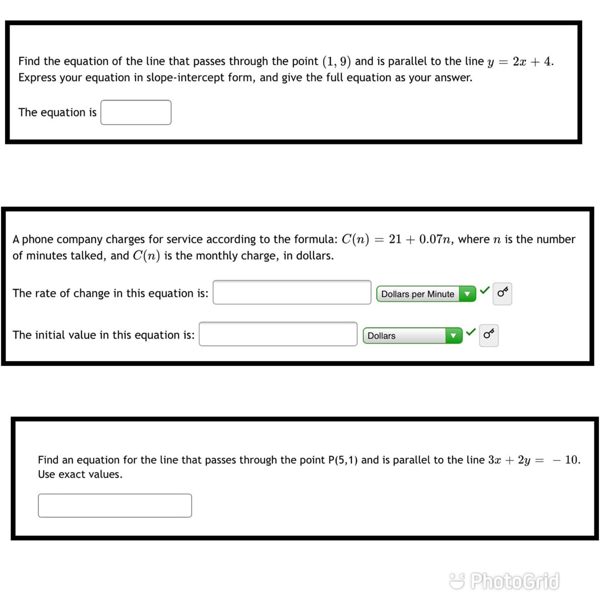 Find the equation of the line that passes through the point (1, 9) and is parallel to the line y = 2x + 4.
Express your equation in slope-intercept form, and give the full equation as your answer.
The equation is
A phone company charges for service according to the formula: C(n)
of minutes talked, and C(n) is the monthly charge, in dollars.
21 + 0.07n, where n is the number
The rate of change in this equation is:
Dollars per Minute
The initial value in this equation is:
Dollars
Find an equation for the line that passes through the point P(5,1) and is parallel to the line 3x + 2y =
Use exact values.
- 10.
S PhotoGrid
