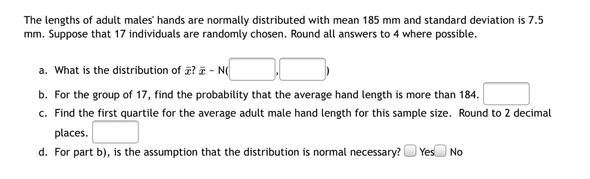 The lengths of adult males' hands are normally distributed with mean 185 mm and standard deviation is 7.5
mm. Suppose that 17 individuals are randomly chosen. Round all answers to 4 where possible.
a. What is the distribution of æ? ¤ - N(
b. For the group of 17, find the probability that the average hand length is more than 184.
c. Find the first quartile for the average adult male hand length for this sample size. Round to 2 decimal
places.
d. For part b), is the assumption that the distribution is normal necessary?
Yes
No
