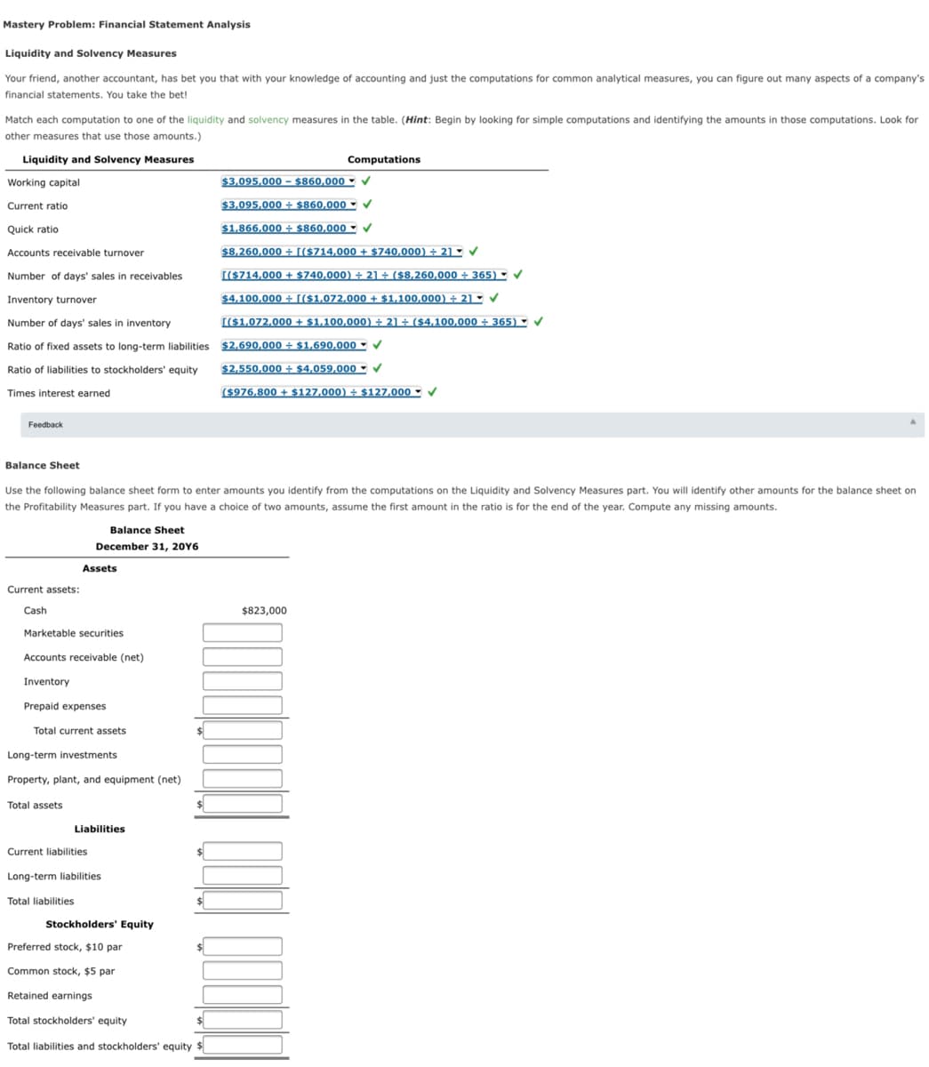 Mastery Problem: Financial Statement Analysis
Liquidity and Solvency Measures
Your friend, another accountant, has bet you that with your knowledge of accounting and just the computations for common analytical measures, you can figure out many aspects of a company's
financial statements. You take the bet!
Match each computation to one of the liquidity and solvency measures in the table. (Hint: Begin by looking for simple computations and identifying the amounts in those computations. Look for
other measures that use those amounts.)
Liquidity and Solvency Measures
Computations
Working capital
$3,095,000 –- $860,000
- v
Current ratio
$3,095,000 ÷ $860,000 -
Quick ratio
$1,866,000 + $860,000 V
Accounts receivable turnover
$8,260,000 + [($714,000 + $740,000) ÷ 2]°
Number of days' sales in receivables
[(S714,000 + $740,000) ÷ 21 ÷ ($8,260,000 ÷ 365) ▪
Inventory turnover
$4,100,000 ÷ [($1,072,000 + $1,100,000) ÷ 21 -
Number of days' sales in inventory
[($1,072,000 + $1,100,000) ÷ 21 ÷ ($4,100,000 ÷ 365) ►
Ratio of fixed assets to long-term liabilities $2,690,000 + $1,690,000 - V
Ratio of liabilities to stockholders' equity
$2,550,000 ÷ $4,059,000 V
Times interest earned
($976,800 + $127,000) ÷ $127,000 -
Feedback
Balance Sheet
Use the following balance sheet form to enter amounts you identify from the computations on the Liquidity and Solvency Measures part. You will identify other amounts for the balance sheet on
the Profitability Measures part. If you have a choice of two amounts, assume the first amount in the ratio is for the end of the year. Compute any missing amounts.
Balance Sheet
December 31, 20Y6
Assets
Current assets:
Cash
$823,000
Marketable securities
Accounts receivable (net)
Inventory
Prepaid expenses
Total current assets
Long-term investments
Property, plant, and equipment (net)
Total assets
Liabilities
Current liabilities
$4
Long-term liabilities
Total liabilities
Stockholders' Equity
Preferred stock, $10 par
Common stock, $5 par
Retained earnings
Total stockholders' equity
Total liabilities and stockholders' equity
