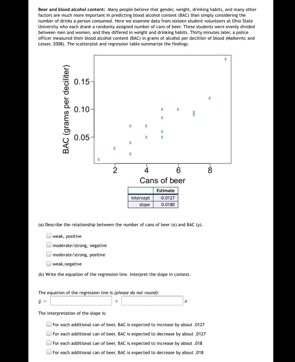 Beer and blood alcohol content: Many people believe that gender, weight, drinking habits, and many other
factors are much more important in predicting blood alcohol content (BAC) than simply considering the
number of drinks a person consumed. Here we examine data from sixteen student volunteers at Ohio State
University who each drank a randomly assigned number of cans of beer. These students were evenly divided
between men and women, and they differed in weight and drinking habits. Thirty minutes later, a police
officer measured their blood alcohol content (BAC) in grams of alcohol per deciliter of blood (Malkevitc and
Lesser, 2008). The scatterplot and regression table summarize the findings.
0.15-
0.10-
0.05-
2
8
Cans of beer
Estimate
Intercept
-0.0127
slope
0.0180
(a) Describe the relationship between the number of cans of beer (x) and BAC (y).
weak, positive
moderate/strong, negative
moderate/strong, positive
O weak,negative
(b) Write the equation of the regression line. Interpret the slope in context.
The equation of the regression line is (please do not round):
The interpretation of the slope is:
O For each additional can of beer, BAC is expected to increase by about .0127
O For each additional can of beer, BAC is expected to decrease by about .0127
O For each additional can of beer, BAC is expected to increase by about .018
O For each additional can of beer, BAC is expected to decrease by about .018
BAC (grams per deciliter)
