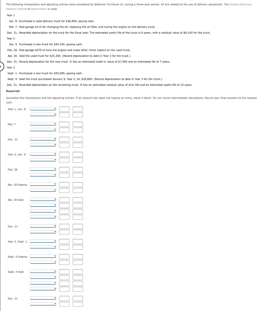 The following transactions and adjusting entries were completed by Robinson Furniture Co. during a three-year period. All are related to the use of delivery equipment. The double-declining-
balance method of depreciation is used.
Year 1
Jan. 8. Purchased a used delivery truck for $38,400, paying cash.
Mar. 7. Paid garage $110 for changing the oil, replacing the oil filter, and tuning the engine on the delivery truck.
Dec. 31. Recorded depreciation on the truck for the fiscal year. The estimated useful life of the truck is 8 years, with a residual value of $8,100 for the truck.
Year 2
Jan. 9. Purchased a new truck for $44,100, paying cash.
Feb. 28. Paid garage $270 to tune the engine and make other minor repairs on the used truck.
Apr. 30. Sold the used truck for $25,300. (Record depreciation to date in Year 2 for the truck.)
Dec. 31. Record depreciation for the new truck. It has an estimated trade-in value of $7,900 and an estimated life of 7 years.
Year 3
Sept. 1. Purchased a new truck for $93,000, paying cash.
Sept. 4. Sold the truck purchased January 9, Year 2, for $26,800. (Record depreciation to date in Year 3 for the truck.)
Dec. 31. Recorded depreciation on the remaining truck. It has an estimated residual value of $16,700 and an estimated useful life of 10 years.
Required:
Journalize the transactions and the adjusting entries. If an amount box does not require an entry, leave it blank. Do not round intermediate calculations. Round your final answers to the nearest
cent.
Year 1, Jan. 8
Mar. 7
Dec. 31
Year 2, Jan. 9
Feb. 28
Apr. 30-Deprec.
Apr. 30-Sale
Dec. 31
Year 3, Sept. 1
Sept. 4-Deprec.
Sept. 4-Sale
Dec. 31
1I II 11 1I II II 111I | II ||
II II II 1I I II IIII II |
III II
