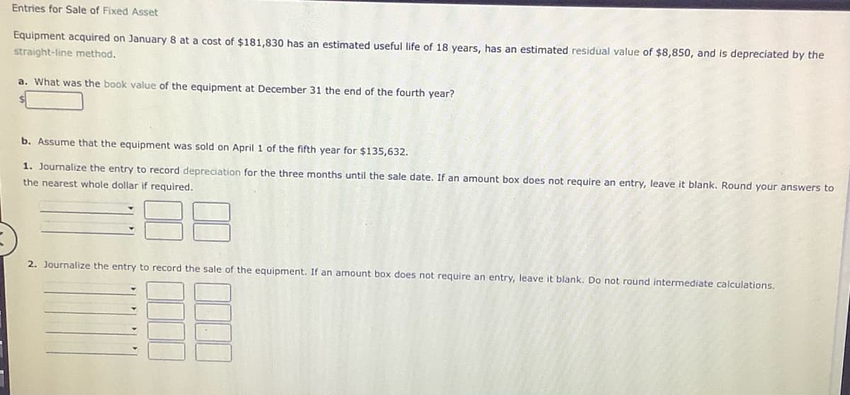 Entries for Sale of Fixed Asset
Equipment acquired on January 8 at a cost of $181,830 has an estimated useful life of 18 years, has an estimated residual value of $8,850, and is depreciated by the
straight-line method.
a. What was the book value of the equipment at December 31 the end of the fourth year?
b. Assume that the equipment was sold on April 1 of the fifth year for $135,632.
1. Journalize the entry to record depreciation for the three months until the sale date. If an amount box does not require an entry, leave it blank. Round your answers to
the nearest whole dollar if required.
2. Journalize the entry to record the sale of the equipment. If an amount box does not require an entry, leave it blank. Do not round intermediate calculations.
