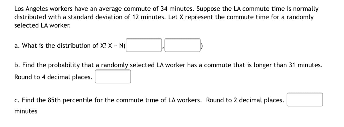 Los Angeles workers have an average commute of 34 minutes. Suppose the LA commute time is normally
distributed with a standard deviation of 12 minutes. Let X represent the commute time for a randomly
selected LA worker.
a. What is the distribution of X? X - N(
b. Find the probability that a randomly selected LA worker has a commute that is longer than 31 minutes.
Round to 4 decimal places.
c. Find the 85th percentile for the commute time of LA workers. Round to 2 decimal places.
minutes
