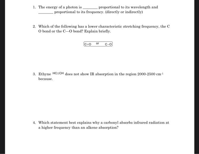 1. The energy of a photon is.
proportional to its wavelength and
proportional to its frequency. (directly or indirectly)
2. Which of the following has a lower characteristic stretching frequency, the C
O bond or the C-O bond? Explain briefly.
C=0
3. Ethyne HCECH does not show IR absorption in the region 2000-2500 em-!
because.
4. Which statement best explains why a carbonyl absorbs infrared radiation at
a higher frequency than an alkene absorption?
