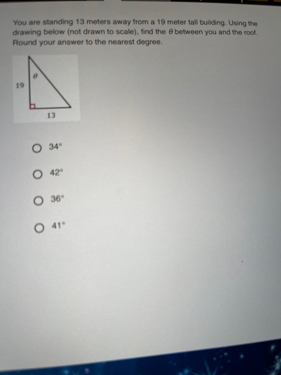 You are standing 13 meters away from a 19 meter tall building. Using the
drawing below (not drawn to scale), find the e between you and the roof.
Round your answer to the nearest degree.
19
13
O 34°
42
O 36°
O 41°
