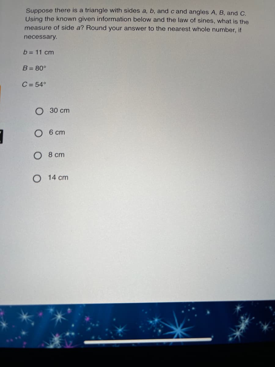 Suppose there is a triangle with sides a, b, and c and angles A, B, and C.
Using the known given information below and the law of sines, what is the
measure of side a? Round your answer to the nearest whole number, if
necessary.
b = 11 cm
B= 80°
C = 54°
30 сm
О 6 ст
8 cm
O 14 cm
