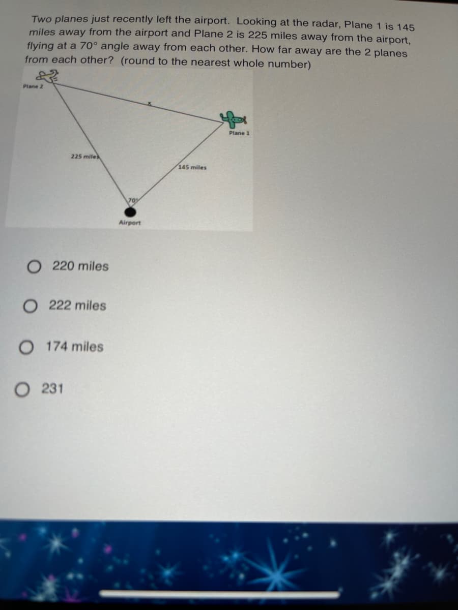 Two planes just recently left the airport. Looking at the radar, Plane 1 is 145
miles away from the airport and Plane 2 is 225 miles away from the airport,
flying at a 70° angle away from each other. How far away are the 2 planes
from each other? (round to the nearest whole number)
Plane 2
Plane 1
225 mile
145 miles
70
Airport
220 miles
O 222 miles
O 174 miles
O 231
