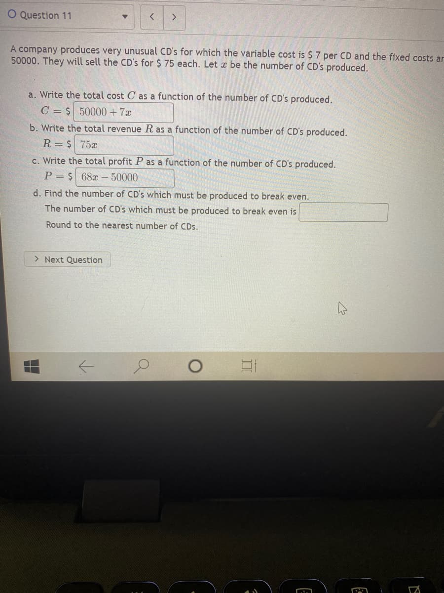 **Question 11**

A company produces very unusual CDs for which the variable cost is $7 per CD and the fixed costs are $50,000. They will sell the CDs for $75 each. Let \( x \) be the number of CDs produced.

**a. Write the total cost \( C \) as a function of the number of CDs produced.**

\( C = \$ 50000 + 7x \)

**b. Write the total revenue \( R \) as a function of the number of CDs produced.**

\( R = \$ 75x \)

**c. Write the total profit \( P \) as a function of the number of CDs produced.**

\( P = \$ (68x - 50000) \)

**d. Find the number of CDs which must be produced to break even.**

The number of CDs which must be produced to break even is \( \boxed{} \).

Round to the nearest number of CDs.

---

**Explanation of Graphs or Diagrams:**

There are no graphs or diagrams present in the image. The image contains textual information related to a problem about cost, revenue, and profit functions for producing CDs. The problem is divided into parts (a through d) and asks for mathematical functions and the break-even point. 

1. Part (a) requires the total cost function, which consists of fixed costs ($50,000) and variable costs ($7 per CD).
2. Part (b) requires the total revenue function, calculated as the selling price per CD ($75) multiplied by the number of CDs produced.
3. Part (c) requires the total profit function, derived from subtracting the total cost from the total revenue.
4. Part (d) asks for the calculation of the break-even point, where total revenue equals total cost.

Note: The break-even calculation in part (d) is left incomplete for the user to solve.