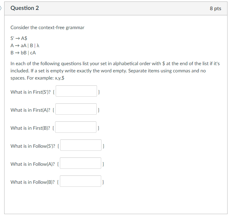 Question 2
8 pts
Consider the context-free grammar
S' → A$
A→ aA|B|A
B → bB | CA
In each of the following questions list your set in alphabetical order with $ at the end of the list if it's
included. If a set is empty write exactly the word empty. Separate items using commas and no
spaces. For example: x,y,$
What is in First(S')? {
What is in First(A)? {
}
What is in First(B)? {
}
What is in Follow(S')? {
}
What is in Follow(A)? {
}
What is in Follow(B)? {
}
