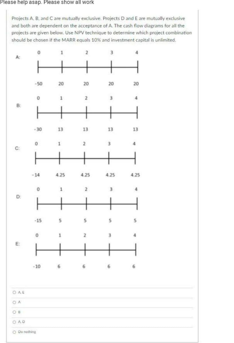 Please help asap. Please show all work
Projects A, B, and C are mutually exclusive. Projects D and E are mutually exclusive
and both are dependent on the acceptance of A. The cash flow diagrams for all the
projects are given below. Use NPV technique to determine which project combination
should be chosen if the MARR equals 10% and investment capital is unlimited.
1
2
3
A:
-50
20
20
20
20
4
-30
13
13
13
13
3
-14
4.25
4.25
4.25
4.25
4
D:
-15
3
-10
6.
6.
O AE
O A
O B
O AD
O Do nothing
