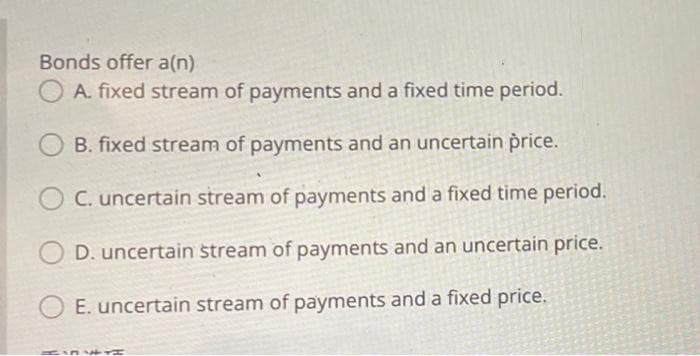 Bonds offer a(n)
A. fixed stream of payments and a fixed time period.
B. fixed stream of payments and an uncertain price.
C. uncertain stream of payments and a fixed time period.
D. uncertain stream of payments and an uncertain price.
E. uncertain stream of payments and a fixed price.
