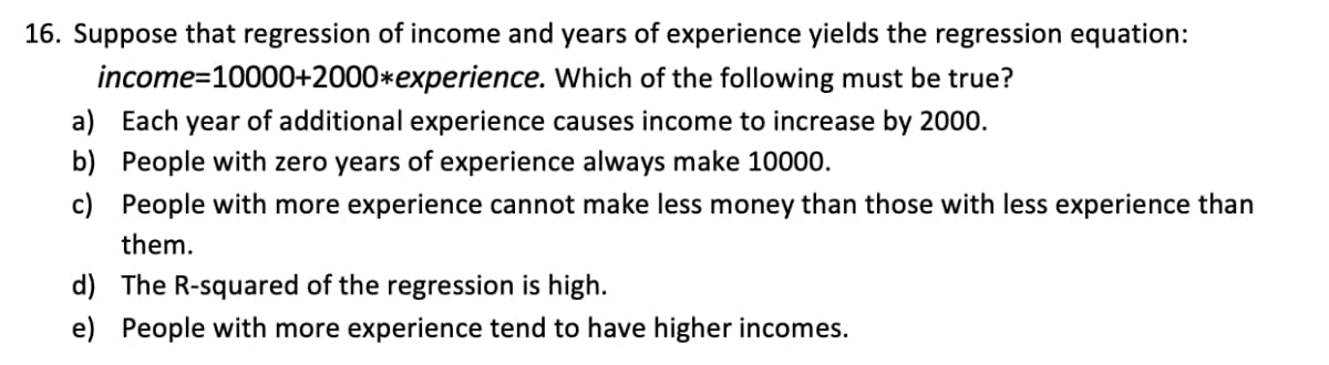 16. Suppose that regression of income and years of experience yields the regression equation:
income=10000+2000*experience. Which of the following must be true?
a) Each year of additional experience causes income to increase by 2000.
b) People with zero years of experience always make 10000.
c) People with more experience cannot make less money than those with less experience than
them.
d) The R-squared of the regression is high.
e) People with more experience tend to have higher incomes.
