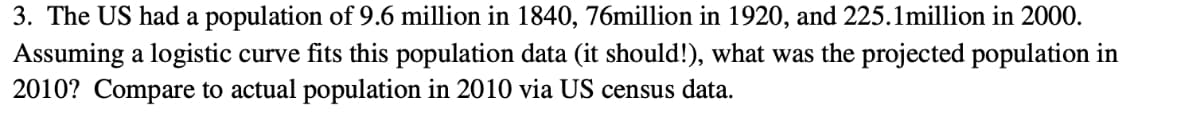 3. The US had a population of 9.6 million in 1840, 76million in 1920, and 225.1million in 2000.
Assuming a logistic curve fits this population data (it should!), what was the projected population in
2010? Compare to actual population in 2010 via US census data.
