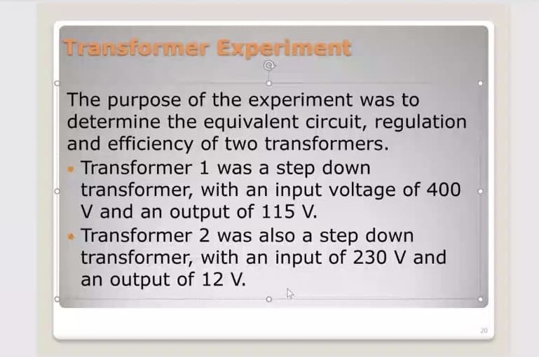 Transformer Experiment
The purpose of the experiment was to
determine the equivalent circuit, regulation
and efficiency of two transformers.
Transformer
1 was a step down
transformer, with an input voltage of 400
V and an output of 115 V.
Transformer 2 was also a step down
transformer, with an input of 230 V and
an output of 12 V.
4
20