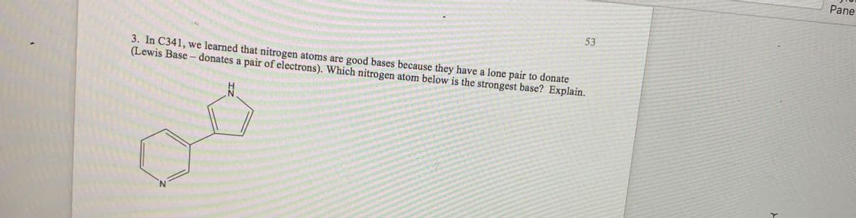 Pane
53
3. In C341, we learned that nitrogen atoms are good bases because they have a lone pair to donate
(Lewis Base - donates a pair of electrons). Which nitrogen atom below is the strongest base? Explain.
