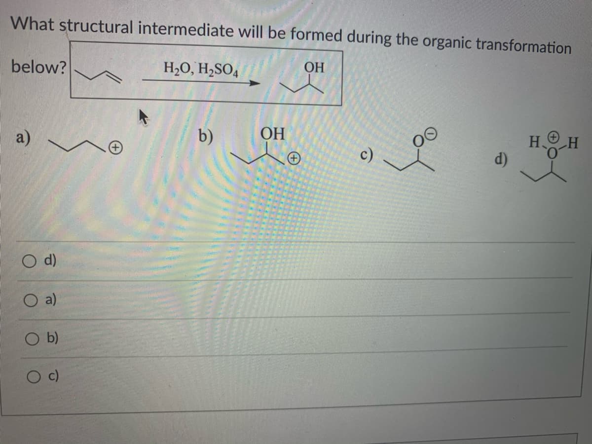 What structural intermediate will be formed during the organic transformation
below?
H2O, H2SO4
ОН
HO H
a)
b)
ОН
d)
O d)
O a)
b)
